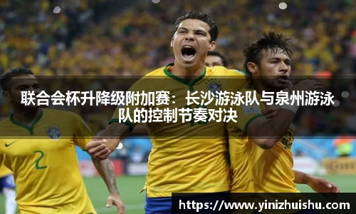 联合会杯升降级附加赛：长沙游泳队与泉州游泳队的控制节奏对决